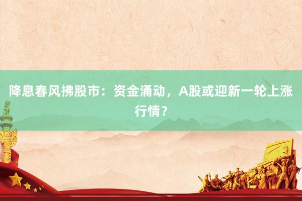 降息春风拂股市：资金涌动，A股或迎新一轮上涨行情？