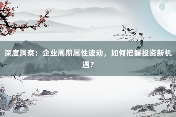 深度洞察：企业周期属性波动，如何把握投资新机遇？