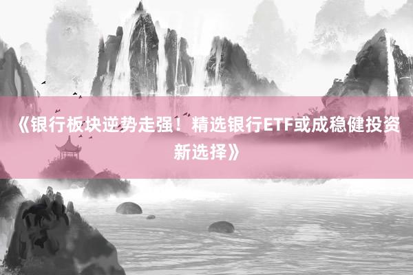 《银行板块逆势走强！精选银行ETF或成稳健投资新选择》