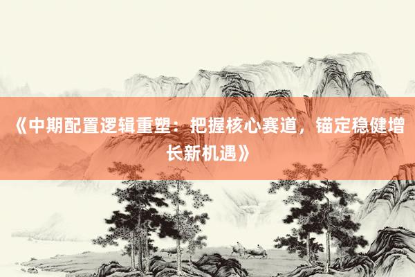 《中期配置逻辑重塑：把握核心赛道，锚定稳健增长新机遇》