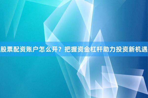 股票配资账户怎么开？把握资金杠杆助力投资新机遇