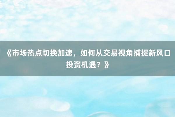 《市场热点切换加速，如何从交易视角捕捉新风口投资机遇？》