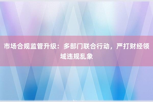 市场合规监管升级：多部门联合行动，严打财经领域违规乱象