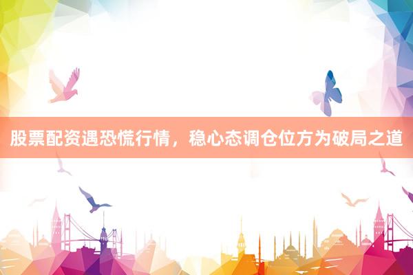 股票配资遇恐慌行情，稳心态调仓位方为破局之道
