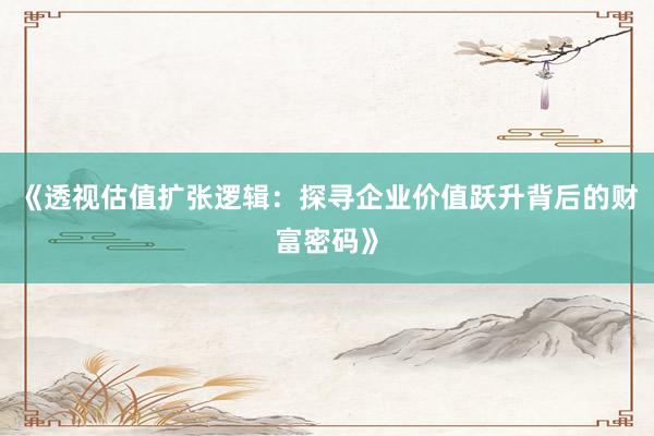 《透视估值扩张逻辑：探寻企业价值跃升背后的财富密码》