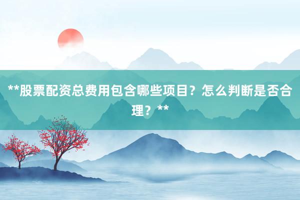 **股票配资总费用包含哪些项目？怎么判断是否合理？**