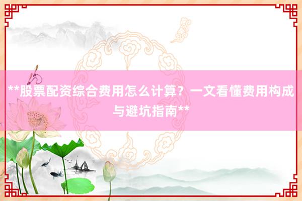 **股票配资综合费用怎么计算？一文看懂费用构成与避坑指南**