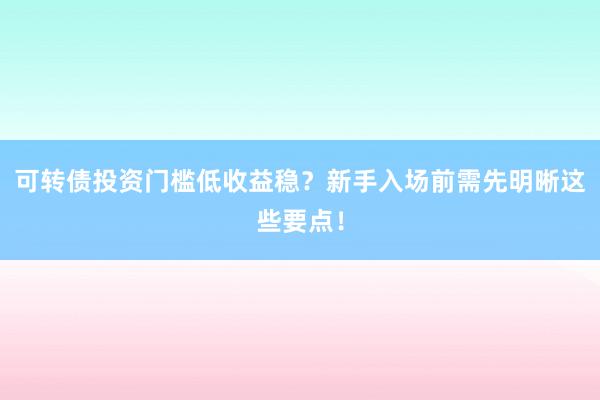 可转债投资门槛低收益稳？新手入场前需先明晰这些要点！