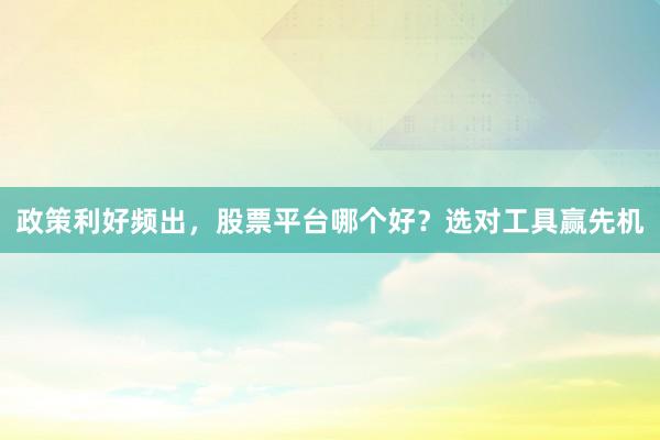 政策利好频出，股票平台哪个好？选对工具赢先机