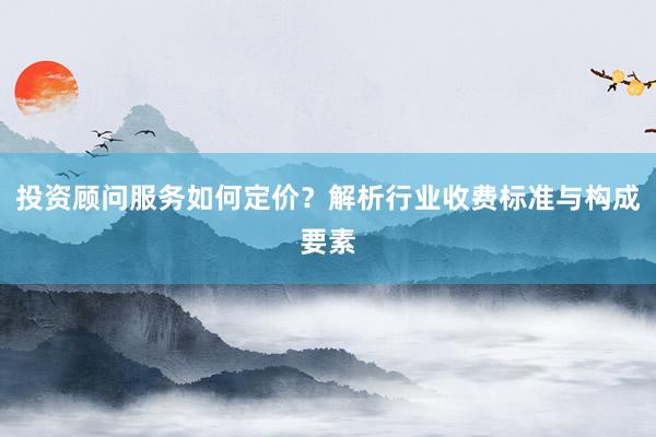 投资顾问服务如何定价？解析行业收费标准与构成要素