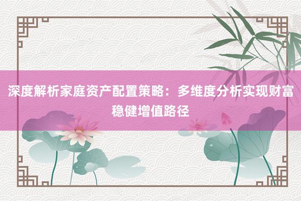 深度解析家庭资产配置策略：多维度分析实现财富稳健增值路径
