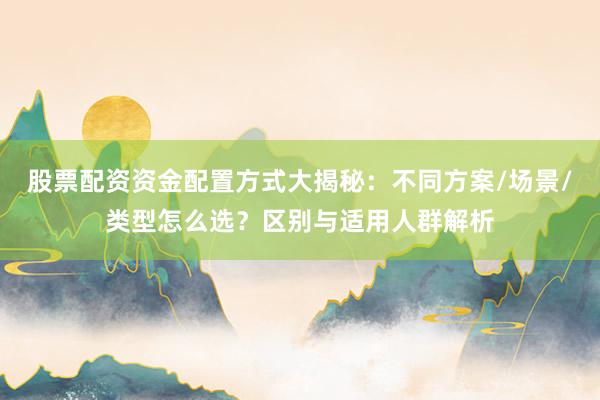 股票配资资金配置方式大揭秘：不同方案/场景/类型怎么选？区别与适用人群解析