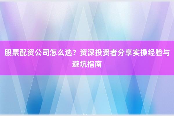股票配资公司怎么选?资深投资者分享实操经验与避坑指南