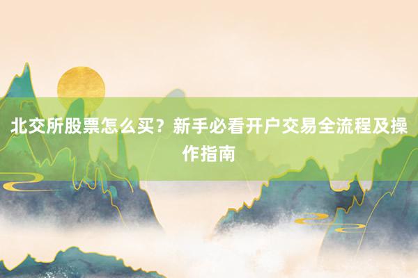 北交所股票怎么买?新手必看开户交易全流程及操作指南