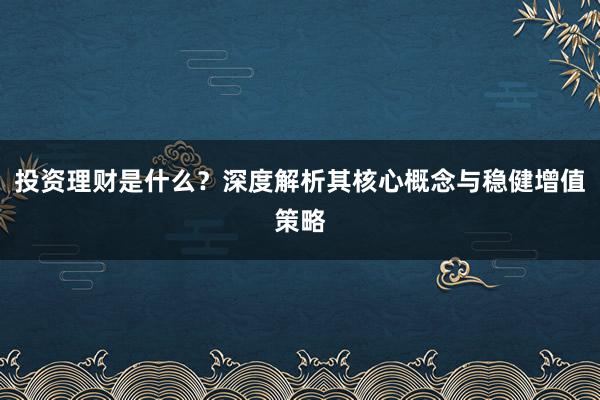 投资理财是什么？深度解析其核心概念与稳健增值策略