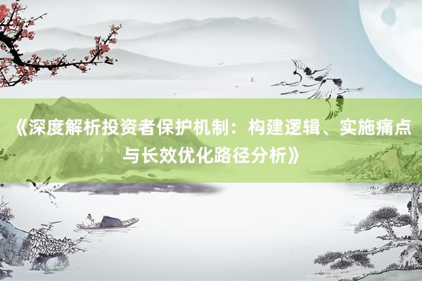 《深度解析投资者保护机制：构建逻辑、实施痛点与长效优化路径分析》