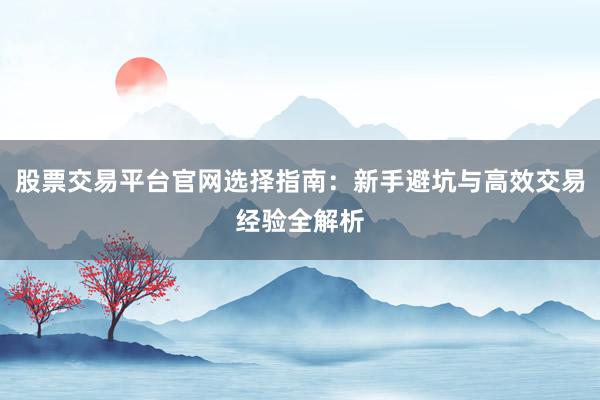 股票交易平台官网选择指南：新手避坑与高效交易经验全解析