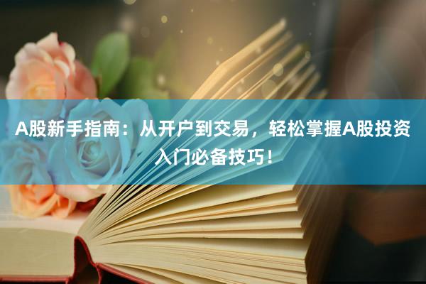A股新手指南：从开户到交易，轻松掌握A股投资入门必备技巧！