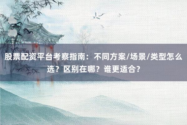 股票配资平台考察指南：不同方案/场景/类型怎么选？区别在哪？谁更适合？