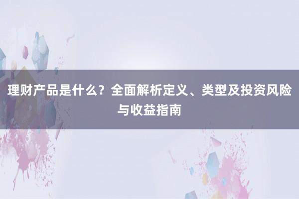 理财产品是什么？全面解析定义、类型及投资风险与收益指南