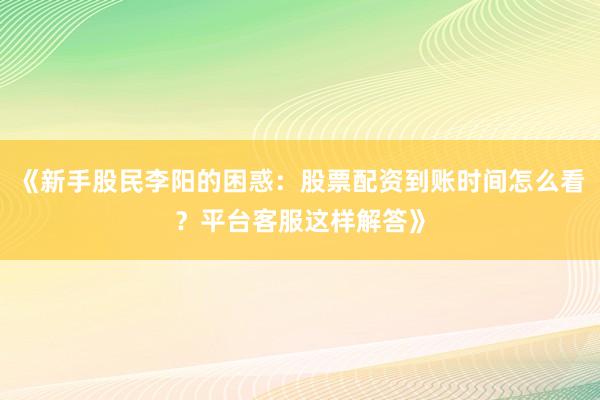 《新手股民李阳的困惑：股票配资到账时间怎么看？平台客服这样解答》