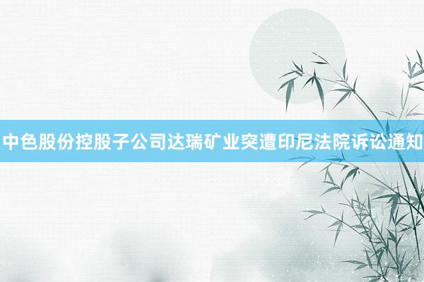 中色股份控股子公司达瑞矿业突遭印尼法院诉讼通知