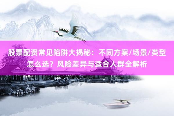 股票配资常见陷阱大揭秘：不同方案/场景/类型怎么选？风险差异与适合人群全解析
