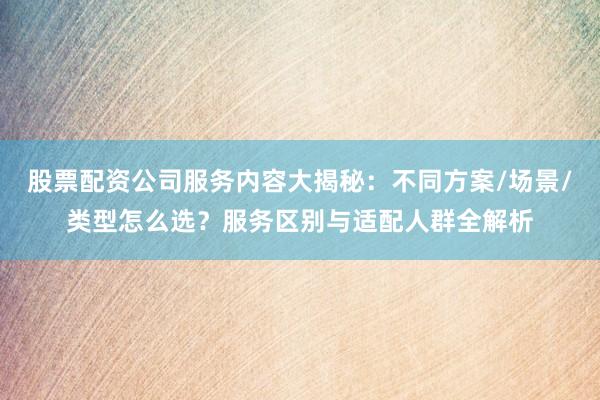 股票配资公司服务内容大揭秘：不同方案/场景/类型怎么选？服务区别与适配人群全解析
