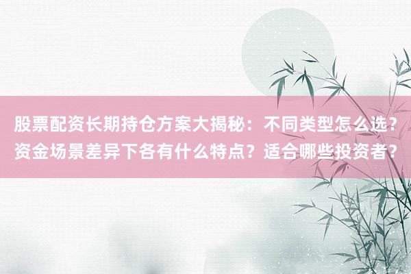 股票配资长期持仓方案大揭秘：不同类型怎么选？资金场景差异下各有什么特点？适合哪些投资者？