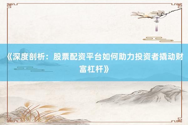 《深度剖析：股票配资平台如何助力投资者撬动财富杠杆》