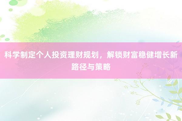 科学制定个人投资理财规划，解锁财富稳健增长新路径与策略