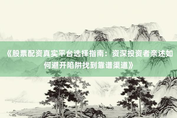 《股票配资真实平台选择指南：资深投资者亲述如何避开陷阱找到靠谱渠道》
