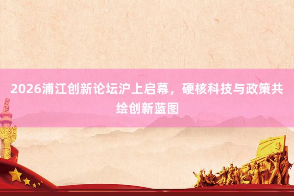 2026浦江创新论坛沪上启幕，硬核科技与政策共绘创新蓝图
