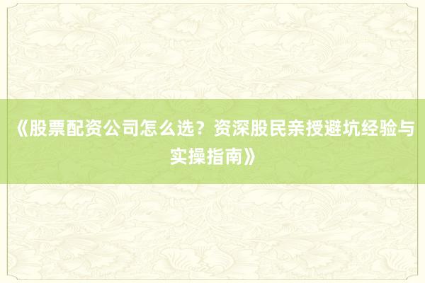 《股票配资公司怎么选？资深股民亲授避坑经验与实操指南》