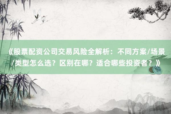 《股票配资公司交易风险全解析：不同方案/场景/类型怎么选？区别在哪？适合哪些投资者？》