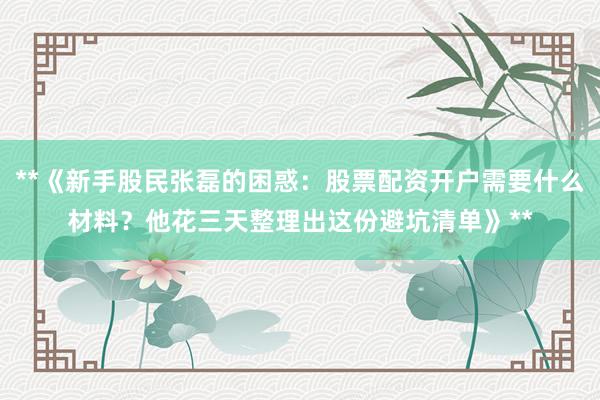 **《新手股民张磊的困惑：股票配资开户需要什么材料？他花三天整理出这份避坑清单》**