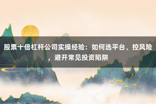 股票十倍杠杆公司实操经验：如何选平台、控风险，避开常见投资陷阱