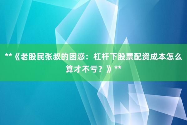 **《老股民张叔的困惑：杠杆下股票配资成本怎么算才不亏？》**