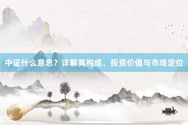 中证什么意思？详解其构成、投资价值与市场定位
