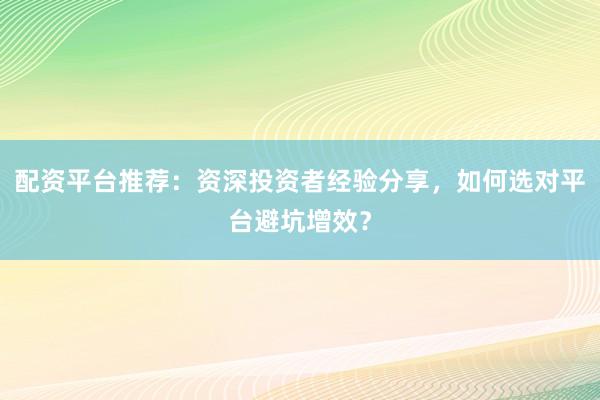 配资平台推荐：资深投资者经验分享，如何选对平台避坑增效？