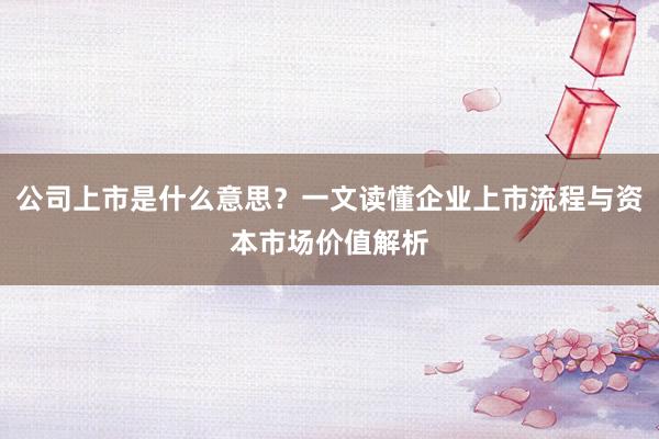 公司上市是什么意思？一文读懂企业上市流程与资本市场价值解析