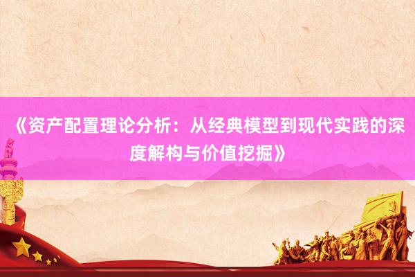 《资产配置理论分析：从经典模型到现代实践的深度解构与价值挖掘》