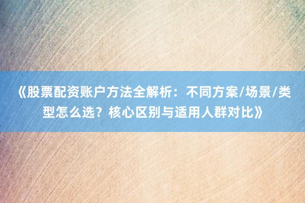 《股票配资账户方法全解析：不同方案/场景/类型怎么选？核心区别与适用人群对比》