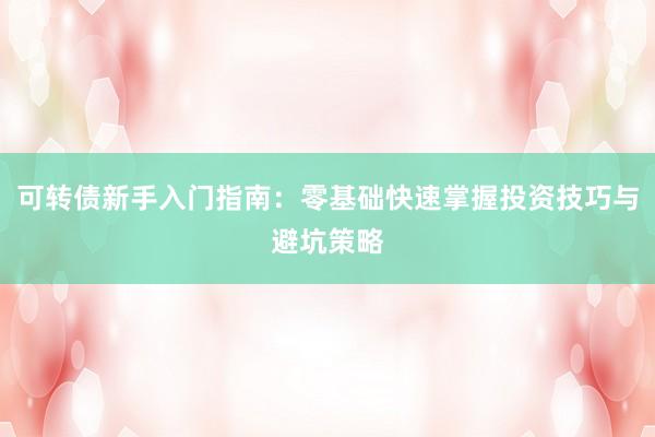 可转债新手入门指南：零基础快速掌握投资技巧与避坑策略