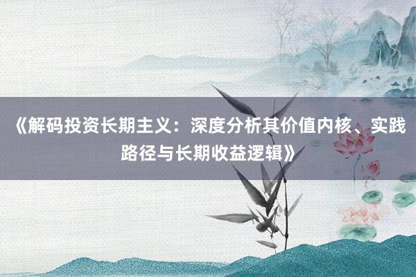 《解码投资长期主义：深度分析其价值内核、实践路径与长期收益逻辑》
