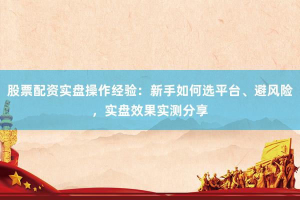 股票配资实盘操作经验：新手如何选平台、避风险，实盘效果实测分享