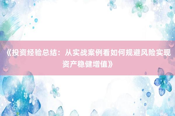 《投资经验总结：从实战案例看如何规避风险实现资产稳健增值》