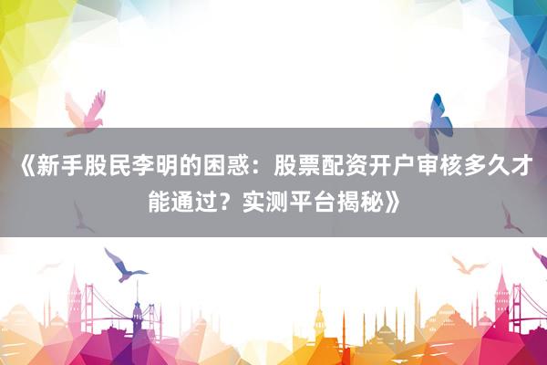 《新手股民李明的困惑：股票配资开户审核多久才能通过？实测平台揭秘》