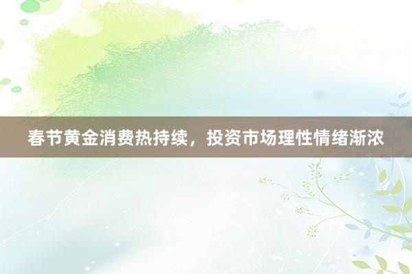 春节黄金消费热持续，投资市场理性情绪渐浓