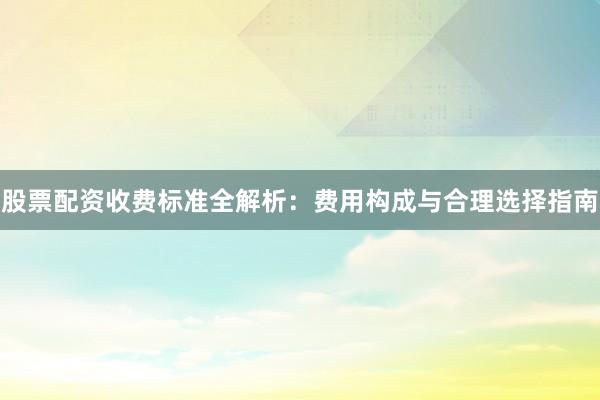 股票配资收费标准全解析：费用构成与合理选择指南